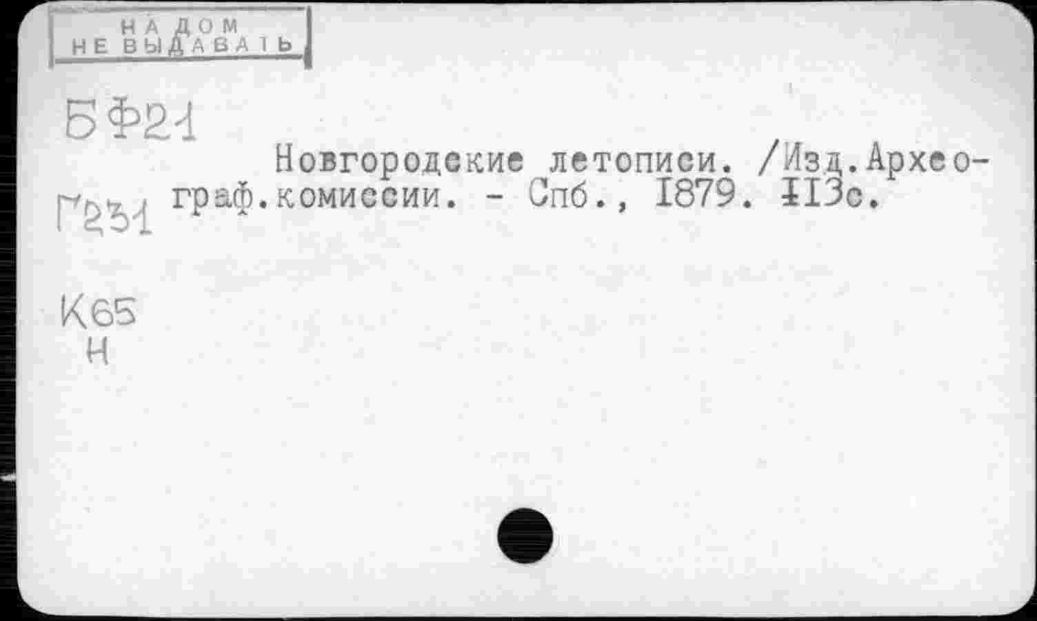 ﻿НА ДОМ НЕ ВЫДРАВ А 1 b
Новгородские летописи. /Изд.Архео-. граф.комиссии. - Спб.» 1879. ЇІЗс.
К65 Н